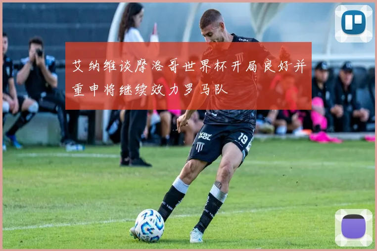艾纳维谈摩洛哥世界杯开局良好并重申将继续效力罗马队