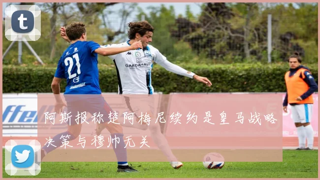 阿斯报称楚阿梅尼续约是皇马战略决策与穆帅无关