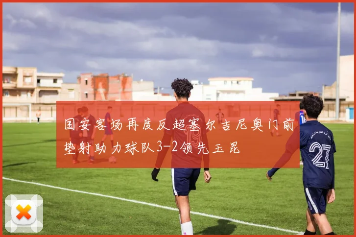 国安客场再度反超塞尔吉尼奥门前垫射助力球队3-2领先玉昆